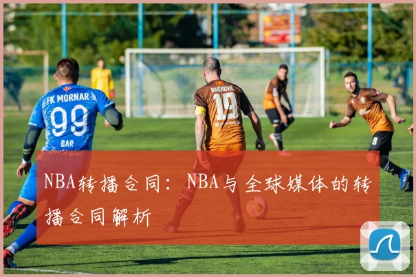 NBA转播合同：NBA与全球媒体的转播合同解析