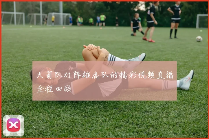 火箭队对阵雄鹿队的精彩视频直播全程回顾