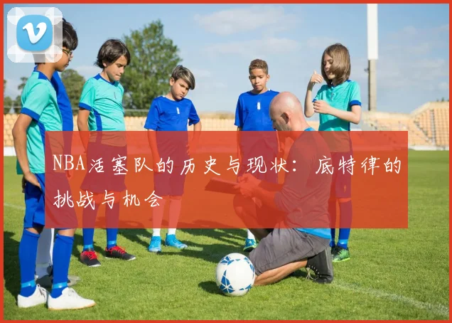 NBA活塞队的历史与现状：底特律的挑战与机会