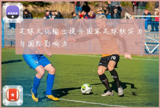 足球文化输出提升国家足球软实力与国际影响力