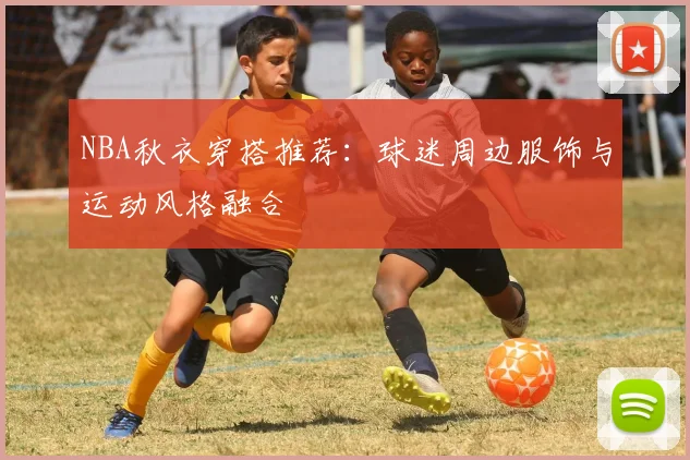 NBA秋衣穿搭推荐：球迷周边服饰与运动风格融合